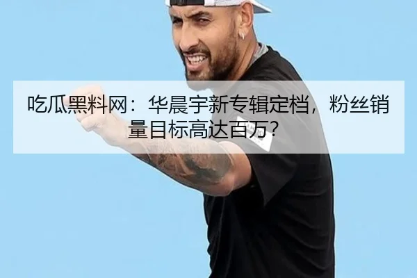 吃瓜黑料网：华晨宇新专辑定档，粉丝销量目标高达百万？